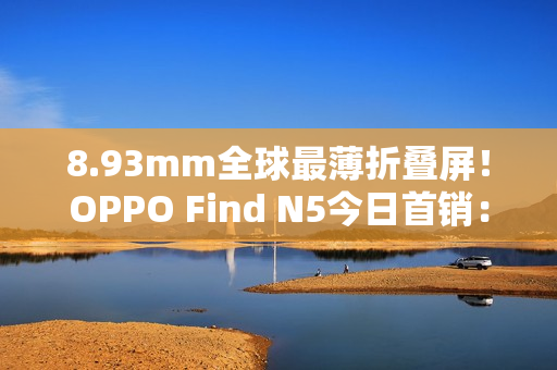 8.93mm全球最薄折叠屏!OPPO Find N5今日首销:8999元起 8.93mm全球最薄折叠屏!OPPO Find N5今日首销:8999元起