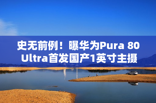 史无前例！曝华为Pura 80 Ultra首发国产1英寸主摄