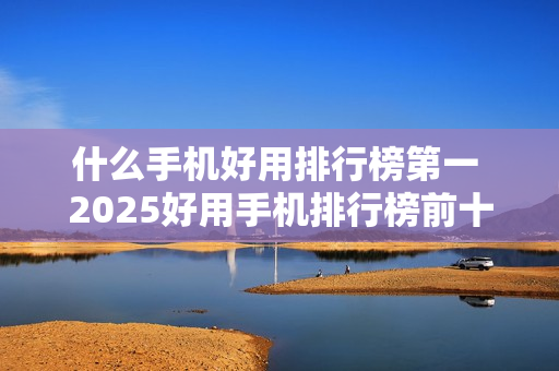 什么手机好用排行榜第一 2025好用手机排行榜前十名