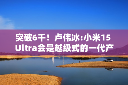 突破6千！卢伟冰:小米15 Ultra会是越级式的一代产品
