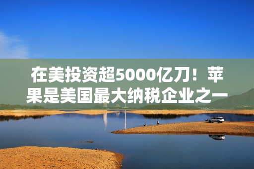 在美投资超5000亿刀！苹果是美国最大纳税企业之一：去年缴纳190亿美元