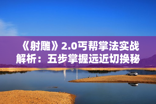 《射雕》2.0丐帮掌法实战解析：五步掌握远近切换秘籍