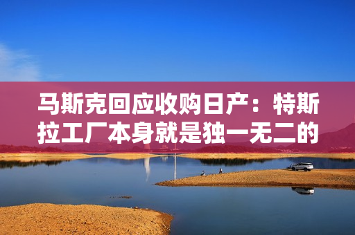 马斯克回应收购日产：特斯拉工厂本身就是独一无二的