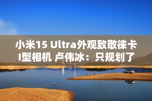 小米15 Ultra外观致敬徕卡I型相机 卢伟冰：只规划了这一代 喜欢的要早出手