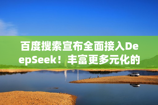 百度搜索宣布全面接入DeepSeek！丰富更多元化的搜索