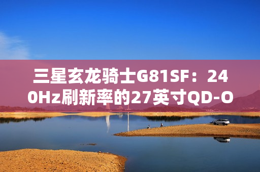 三星玄龙骑士G81SF：240Hz刷新率的27英寸QD-OLED电竞显示器震撼上市