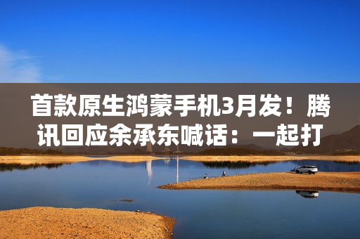 首款原生鸿蒙手机3月发！腾讯回应余承东喊话：一起打磨极致体验