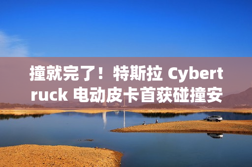撞就完了！特斯拉 Cybertruck 电动皮卡首获碰撞安全评级