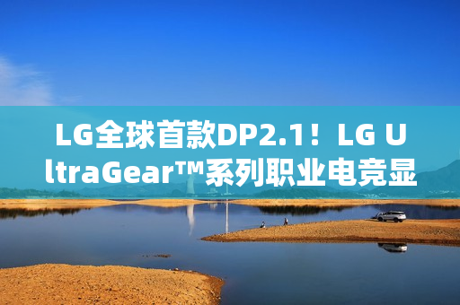 LG全球首款DP2.1！LG UltraGear™系列职业电竞显示器新品强势登陆