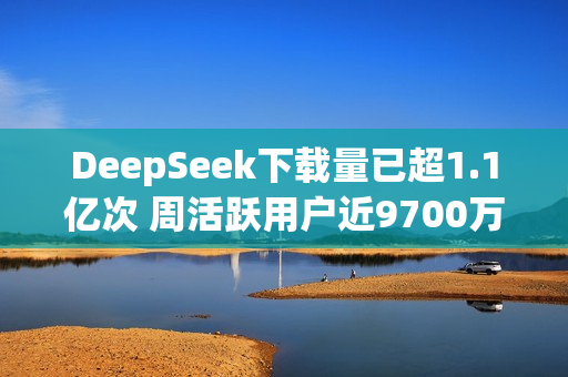 DeepSeek下载量已超1.1亿次 周活跃用户近9700万！