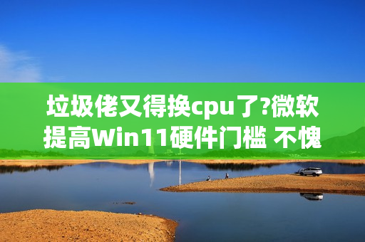 垃圾佬又得换cpu了?微软提高Win11硬件门槛 不愧是你!