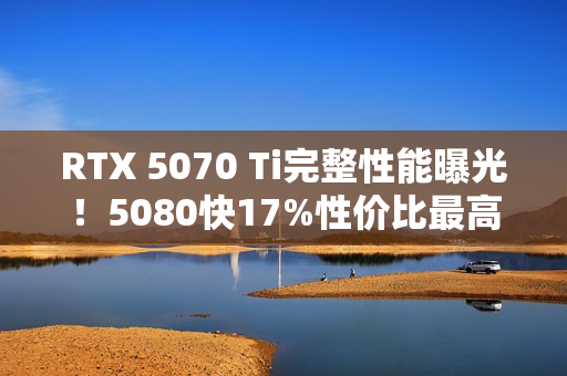 RTX 5070 Ti完整性能曝光！5080快17%性价比最高！