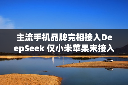 主流手机品牌竞相接入DeepSeek 仅小米苹果未接入
