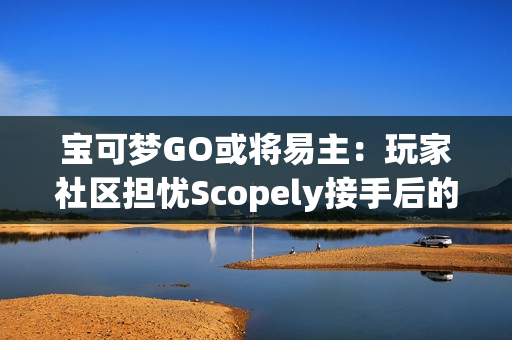 宝可梦GO或将易主：玩家社区担忧Scopely接手后的未来