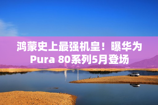 鸿蒙史上最强机皇！曝华为Pura 80系列5月登场