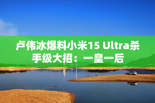 卢伟冰爆料小米15 Ultra杀手级大招：一皇一后