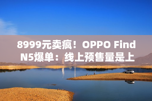 8999元卖疯！OPPO Find N5爆单：线上预售量是上一代的4.8倍