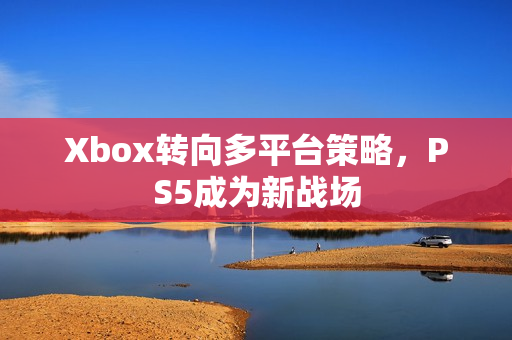 Xbox转向多平台策略，PS5成为新战场