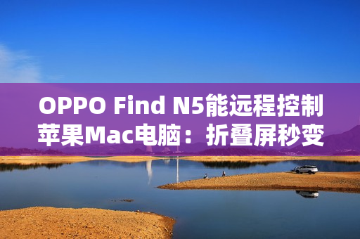 OPPO Find N5能远程控制苹果Mac电脑：折叠屏秒变生产力工具
