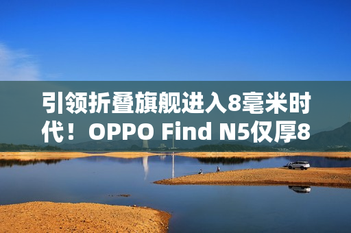 引领折叠旗舰进入8毫米时代！OPPO Find N5仅厚8.93mm：全行业最薄