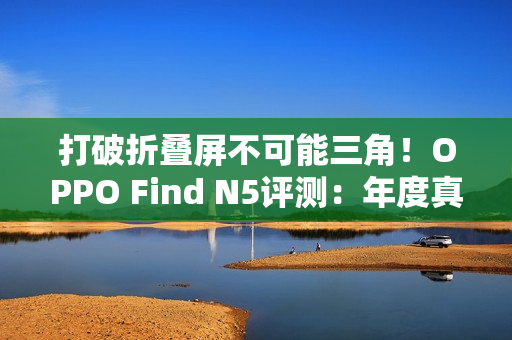 打破折叠屏不可能三角!OPPO Find N5评测:年度真香折叠旗舰 打破折叠屏不可能三角!OPPO Find N5评测:年度真香折叠旗舰