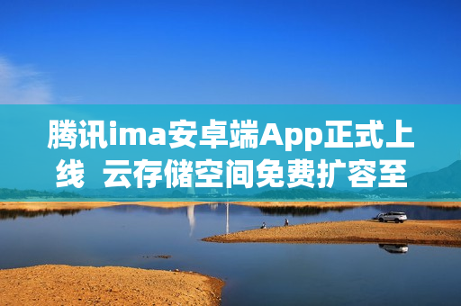 腾讯ima安卓端App正式上线  云存储空间免费扩容至2G