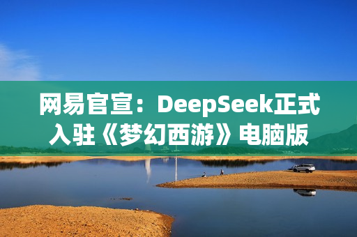 网易官宣：DeepSeek正式入驻《梦幻西游》电脑版