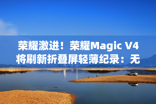 荣耀激进!荣耀Magic V4将刷新折叠屏轻薄纪录:无敌 荣耀激进!荣耀Magic V4将刷新折叠屏轻薄纪录:无敌