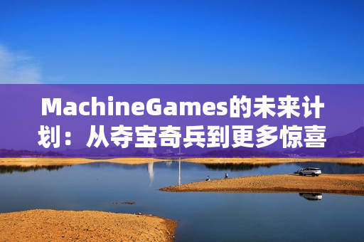 MachineGames的未来计划：从夺宝奇兵到更多惊喜