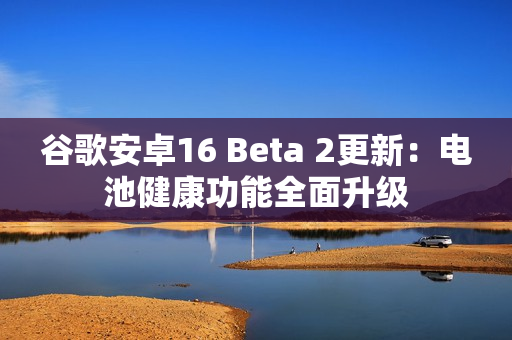 谷歌安卓16 Beta 2更新:电池健康功能全面升级 谷歌安卓16 Beta 2更新:电池健康功能全面升级