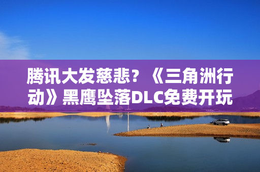 腾讯大发慈悲？《三角洲行动》黑鹰坠落DLC免费开玩！