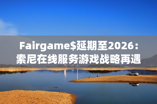 Fairgame$延期至2026：索尼在线服务游戏战略再遇挑战
