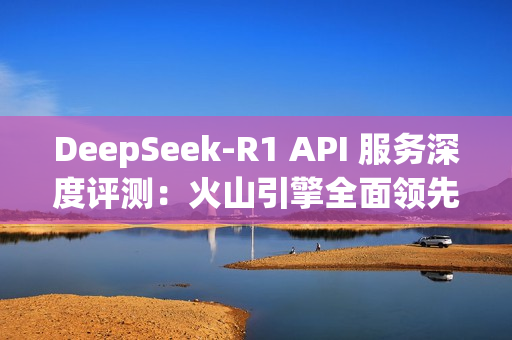 DeepSeek-R1 API 服务深度评测：火山引擎全面领先