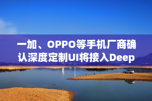 一加、OPPO等手机厂商确认深度定制UI将接入DeepSeek模型 一加、OPPO等手机厂商确认深度定制UI将接入DeepSeek模型