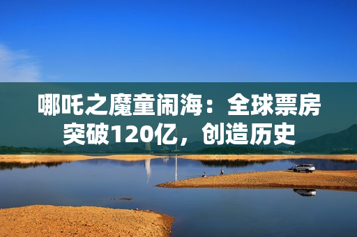 哪吒之魔童闹海：全球票房突破120亿，创造历史