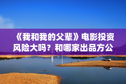 《我和我的父辈》电影投资风险大吗？和哪家出品方公司签约？(我和我的父辈演员表)
