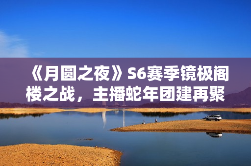 《月圆之夜》S6赛季镜极阁楼之战,主播蛇年团建再聚首 《月圆之夜》S6赛季镜极阁楼之战,主播蛇年团建再聚首