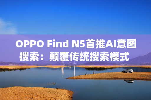 OPPO Find N5首推AI意图搜索：颠覆传统搜索模式 效率暴增