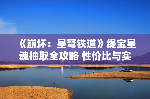 《崩坏：星穹铁道》缇宝星魂抽取全攻略 性价比与实战分析