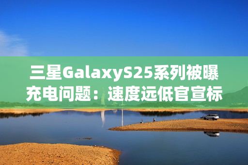 三星GalaxyS25系列被曝充电问题：速度远低官宣标准 还断连