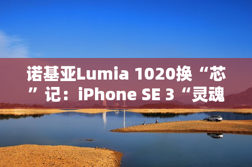 诺基亚Lumia 1020换“芯”记：iPhone SE 3“灵魂附体”，适配iOS带来新生