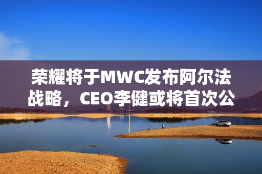 荣耀将于MWC发布阿尔法战略，CEO李健或将首次公开亮相