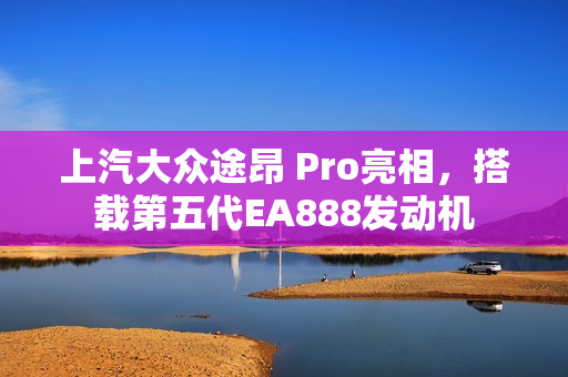 上汽大众途昂 Pro亮相，搭载第五代EA888发动机