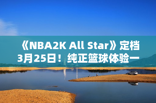 《NBA2K All Star》定档3月25日！纯正篮球体验一触即发