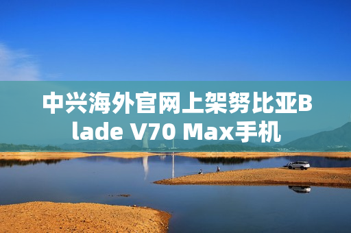 中兴海外官网上架努比亚Blade V70 Max手机