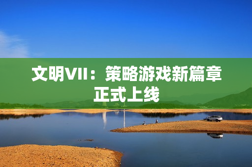 文明VII：策略游戏新篇章正式上线