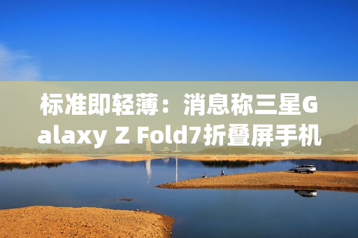 标准即轻薄：消息称三星Galaxy Z Fold7折叠屏手机目标厚度不超过10mm