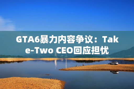 GTA6暴力内容争议：Take-Two CEO回应担忧