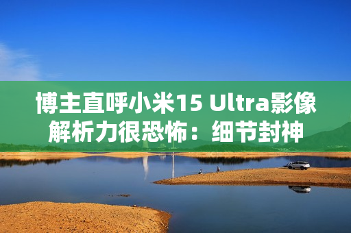 博主直呼小米15 Ultra影像解析力很恐怖:细节封神 博主直呼小米15 Ultra影像解析力很恐怖:细节封神
