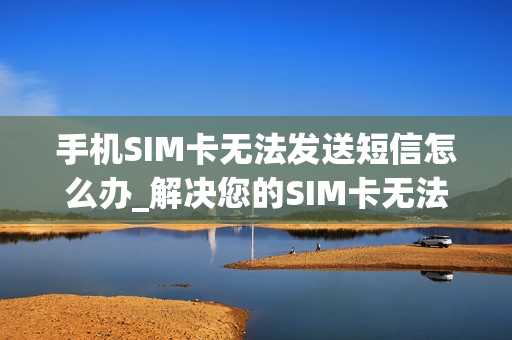 手机SIM卡无法发送短信怎么办_解决您的SIM卡无法发短信的常见技巧和步骤